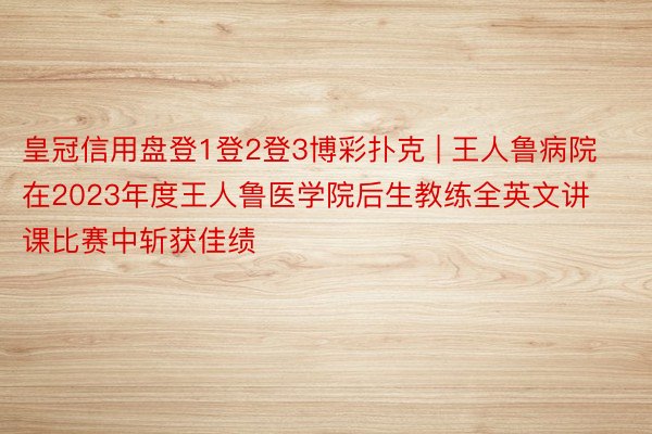 皇冠信用盘登1登2登3博彩扑克 | 王人鲁病院在2023年度王人鲁医学院后生教练全英文讲课比赛中斩获佳绩