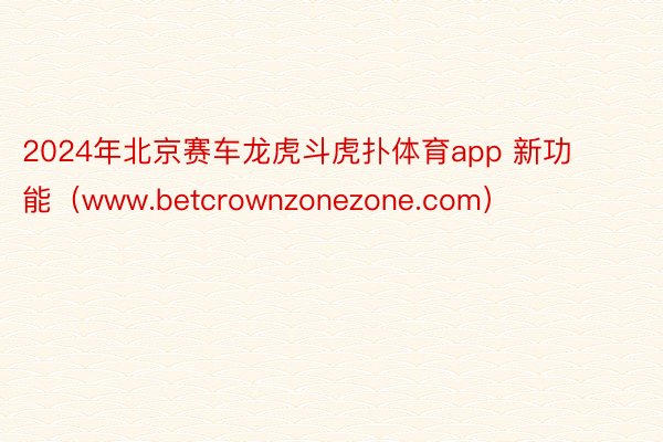 2024年北京赛车龙虎斗虎扑体育app 新功能（www.betcrownzonezone.com）