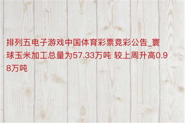 排列五电子游戏中国体育彩票竞彩公告_寰球玉米加工总量为57.33万吨 较上周升高0.98万吨
