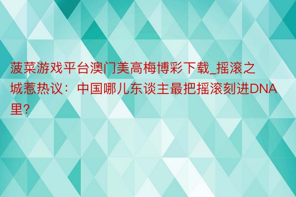 菠菜游戏平台澳门美高梅博彩下载_摇滚之城惹热议：中国哪儿东谈主最把摇滚刻进DNA里？