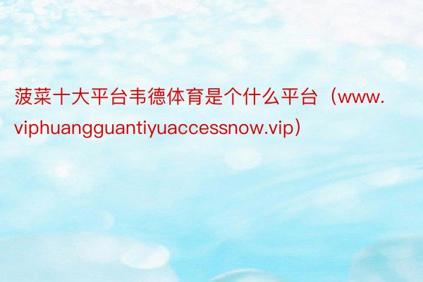 菠菜十大平台韦德体育是个什么平台（www.viphuangguantiyuaccessnow.vip）