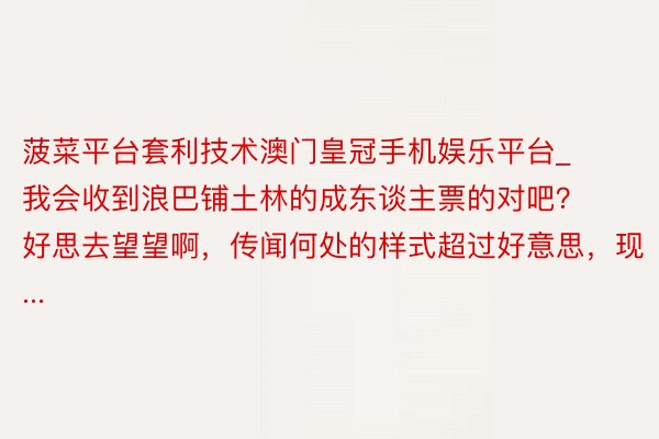 菠菜平台套利技术澳门皇冠手机娱乐平台_我会收到浪巴铺土林的成