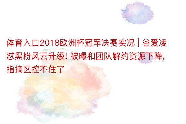 体育入口2018欧洲杯冠军决赛实况 | 谷爱凌怼黑粉风云升级! 被曝和团队解约资源下降, 指摘区控不住了