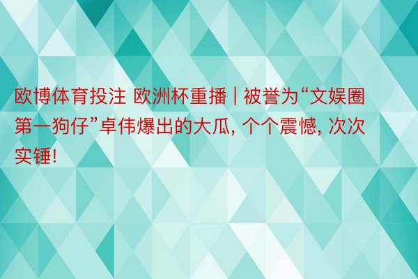 欧博体育投注 欧洲杯重播 | 被誉为“文娱圈第一狗仔”卓伟爆出的大瓜, 个个震憾, 次次实锤!