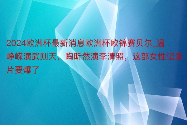 2024欧洲杯最新消息欧洲杯欧锦赛贝尔_温峥嵘演武则天，陶昕然演李清照，这部女性记录片要爆了