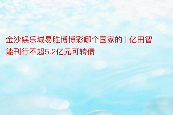 金沙娱乐城易胜博博彩哪个国家的 | 亿田智能刊行不超5.2亿元可转债