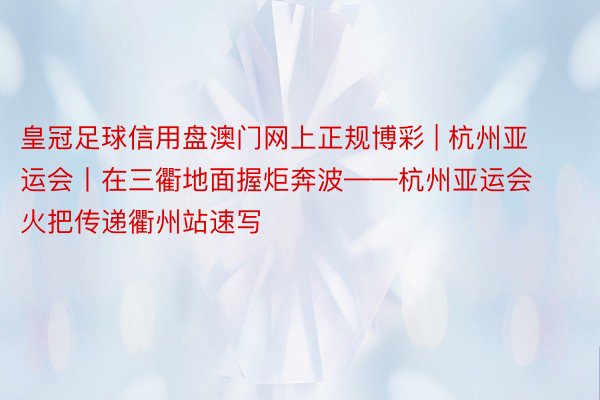 皇冠足球信用盘澳门网上正规博彩 | 杭州亚运会丨在三衢地面握炬奔波——杭州亚运会火把传递衢州站速写