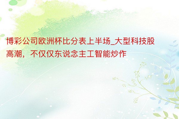 博彩公司欧洲杯比分表上半场_大型科技股高潮，不仅仅东说念主工