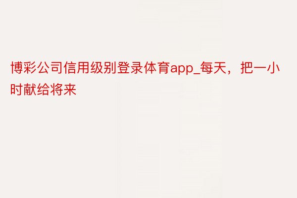 博彩公司信用级别登录体育app_每天，把一小时献给将来